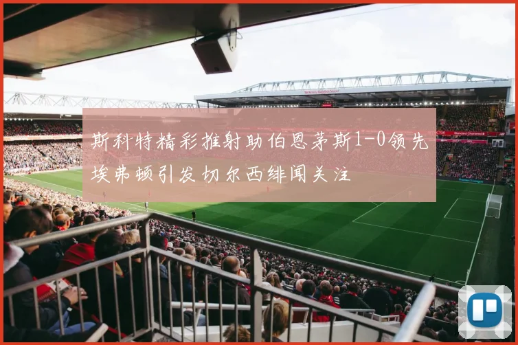 斯科特精彩推射助伯恩茅斯1-0领先埃弗顿引发切尔西绯闻关注
