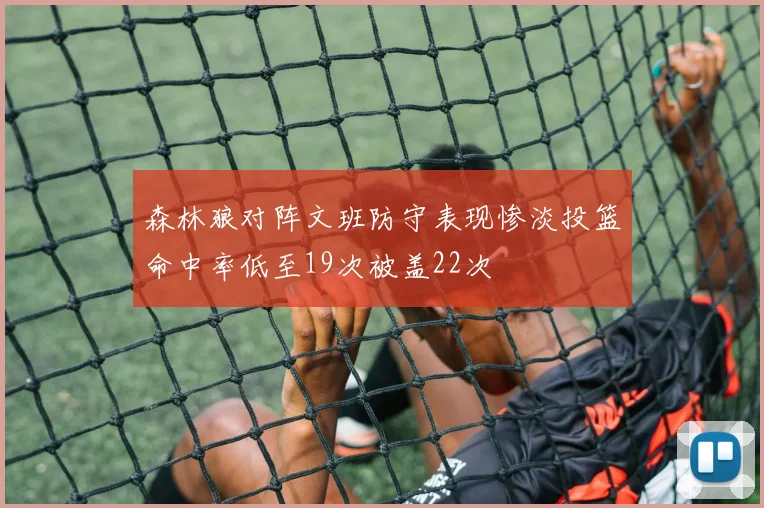 森林狼对阵文班防守表现惨淡投篮命中率低至19次被盖22次