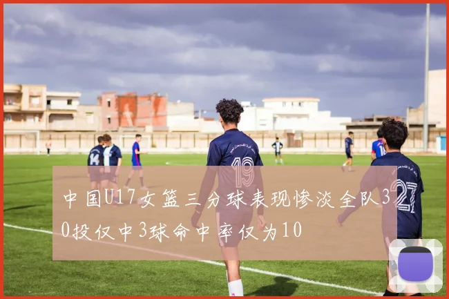 中国U17女篮三分球表现惨淡全队30投仅中3球命中率仅为10