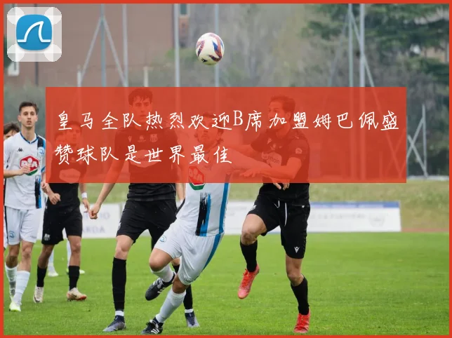 皇马全队热烈欢迎B席加盟姆巴佩盛赞球队是世界最佳