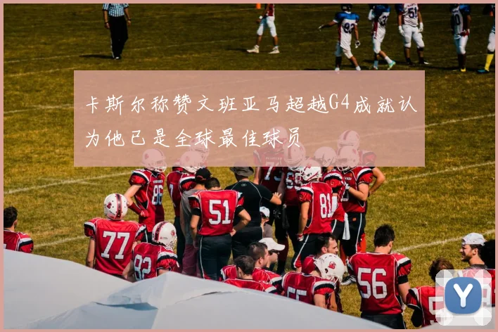 卡斯尔称赞文班亚马超越G4成就认为他已是全球最佳球员