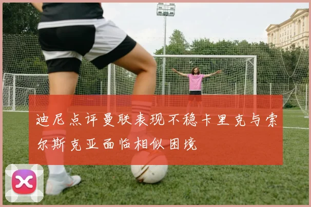 迪尼点评曼联表现不稳卡里克与索尔斯克亚面临相似困境