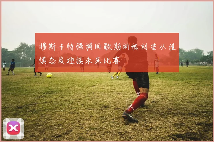穆斯卡特强调间歇期训练刻苦以谨慎态度迎接未来比赛