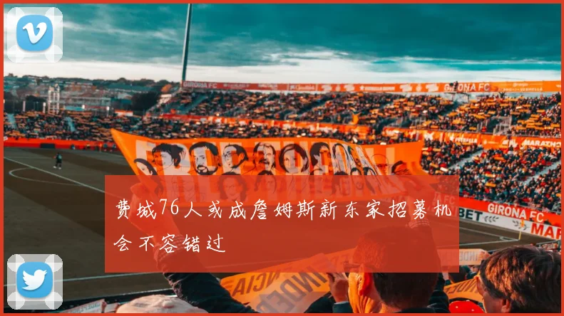 费城76人或成詹姆斯新东家招募机会不容错过