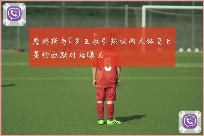 詹姆斯与C罗互动引热议两大体育巨星的幽默对话曝光