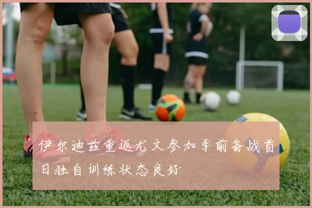 伊尔迪兹重返尤文参加季前备战首日独自训练状态良好