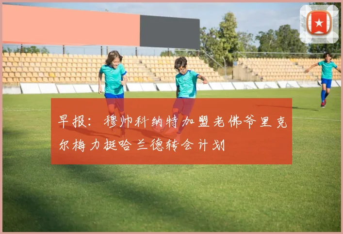 早报：穆帅科纳特加盟老佛爷里克尔梅力挺哈兰德转会计划