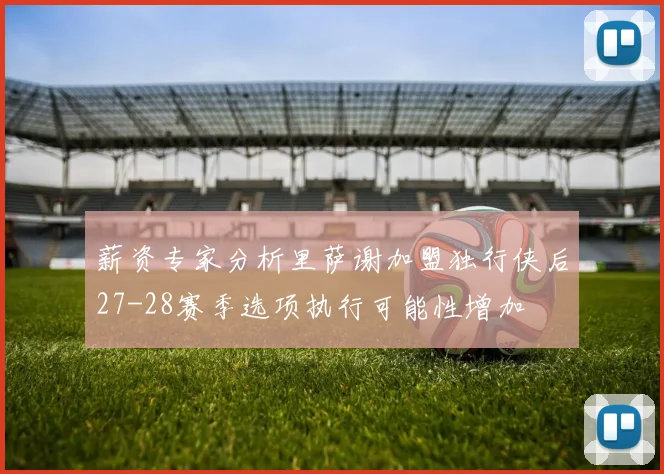 薪资专家分析里萨谢加盟独行侠后27-28赛季选项执行可能性增加