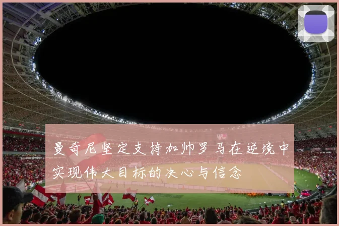曼奇尼坚定支持加帅罗马在逆境中实现伟大目标的决心与信念