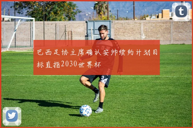 巴西足协主席确认安帅续约计划目标直指2030世界杯