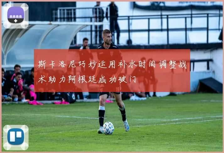 斯卡洛尼巧妙运用补水时间调整战术助力阿根廷成功破门