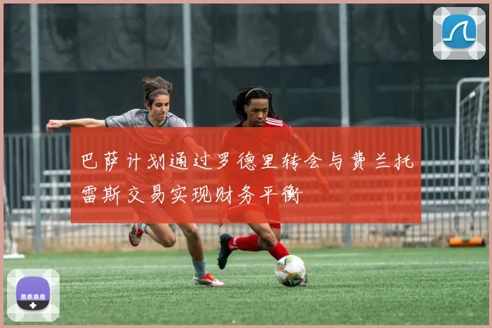 巴萨计划通过罗德里转会与费兰托雷斯交易实现财务平衡