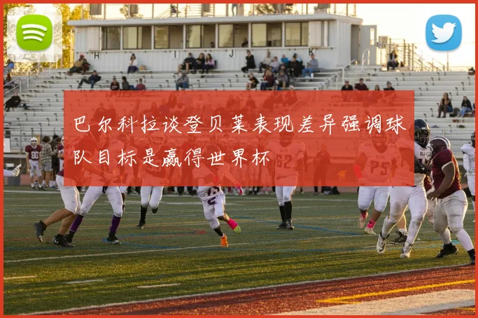 巴尔科拉谈登贝莱表现差异强调球队目标是赢得世界杯