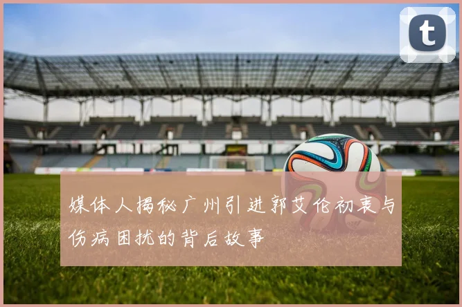 媒体人揭秘广州引进郭艾伦初衷与伤病困扰的背后故事