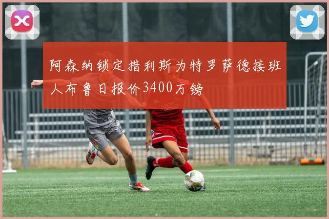 阿森纳锁定措利斯为特罗萨德接班人布鲁日报价3400万镑