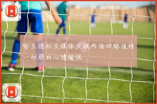 哈兰德社交媒体庆祝两场四球佳绩一切顺利心情愉悦