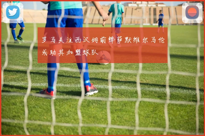 罗马关注西汉姆前锋萨默维尔马伦或助其加盟球队