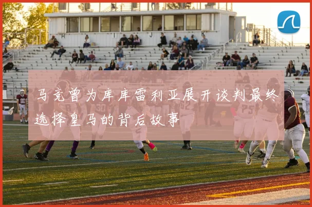 马竞曾为库库雷利亚展开谈判最终选择皇马的背后故事