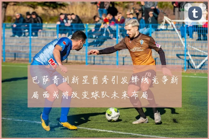 巴萨青训新星首秀引发锋线竞争新局面或将改变球队未来布局