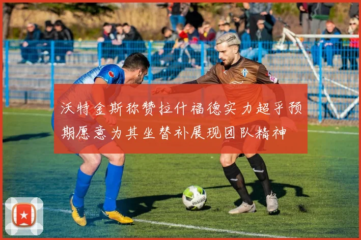 沃特金斯称赞拉什福德实力超乎预期愿意为其坐替补展现团队精神