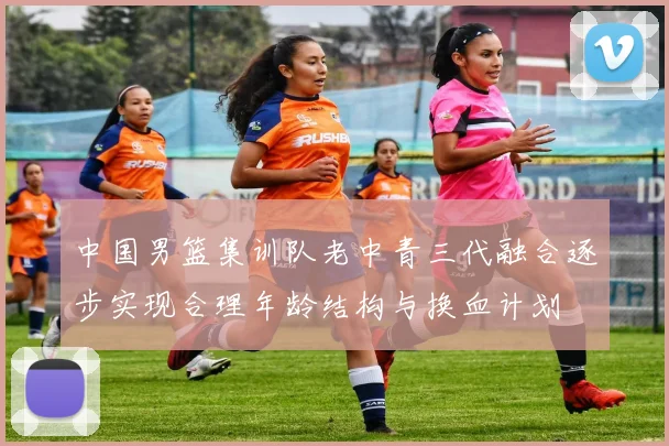 中国男篮集训队老中青三代融合逐步实现合理年龄结构与换血计划