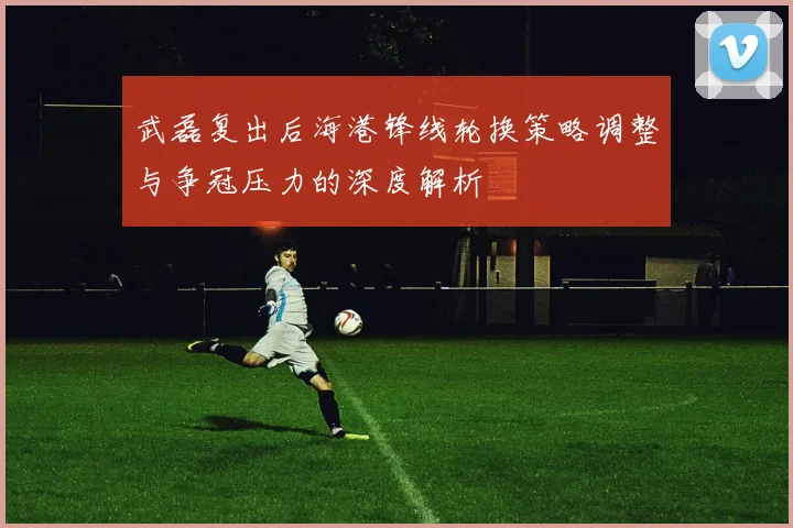武磊复出后海港锋线轮换策略调整与争冠压力的深度解析