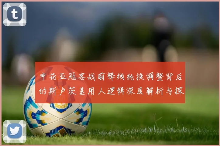 申花亚冠客战前锋线轮换调整背后的斯卢茨基用人逻辑深度解析与探讨